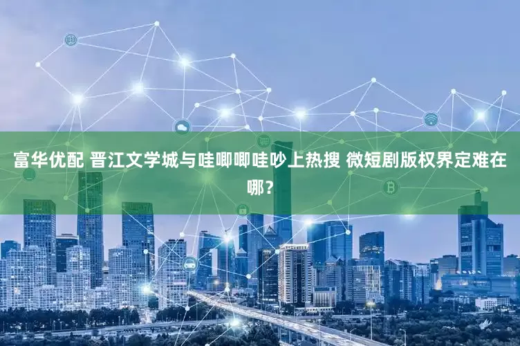 富华优配 晋江文学城与哇唧唧哇吵上热搜 微短剧版权界定难在哪？