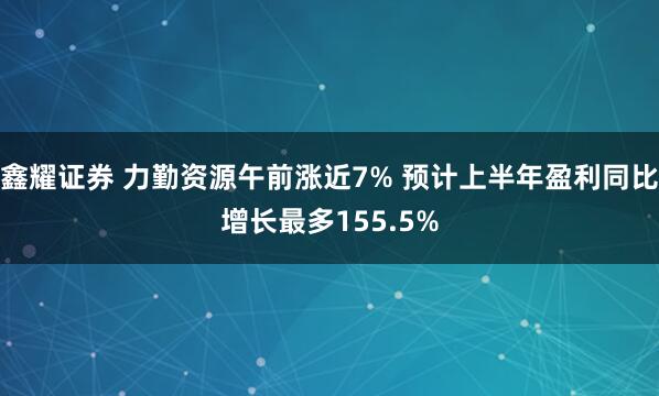 鑫耀证券 力勤资源午前涨近7% 预计上半年盈利同比增长最多155.5%