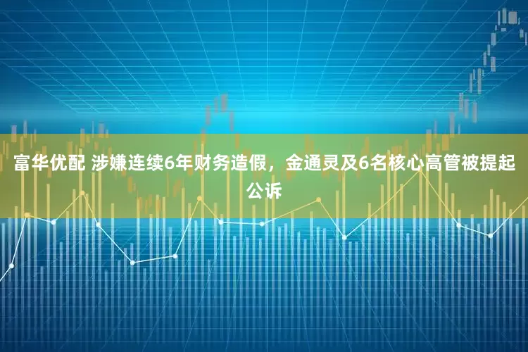 富华优配 涉嫌连续6年财务造假，金通灵及6名核心高管被提起公诉