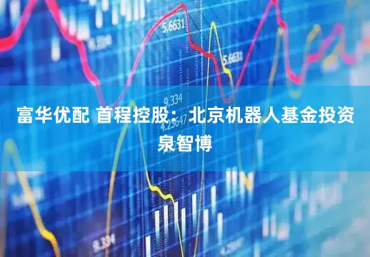 富华优配 首程控股：北京机器人基金投资泉智博