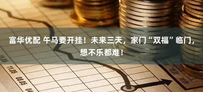 富华优配 午马要开挂！未来三天，家门“双福”临门，想不乐都难！