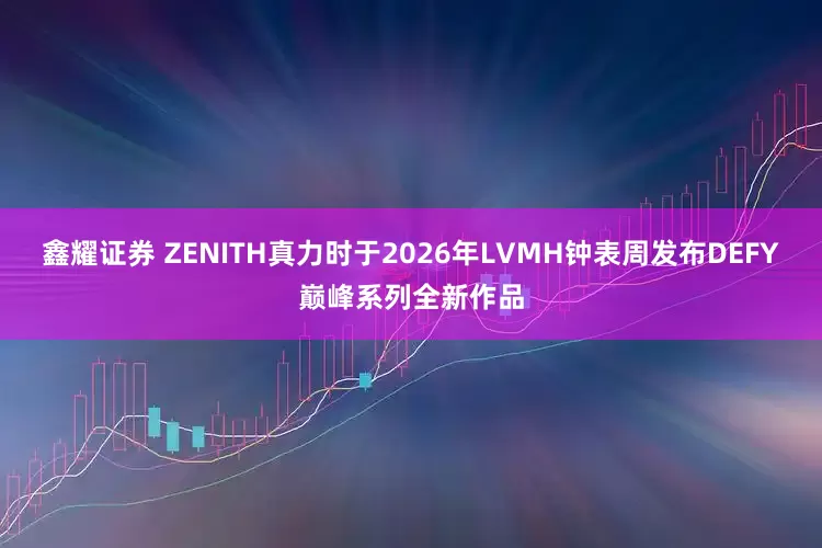 鑫耀证券 ZENITH真力时于2026年LVMH钟表周发布DEFY巅峰系列全新作品