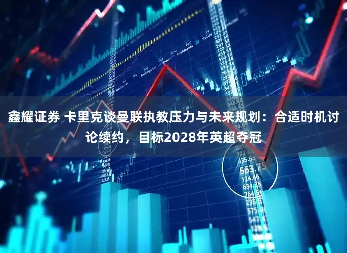 鑫耀证券 卡里克谈曼联执教压力与未来规划：合适时机讨论续约，目标2028年英超夺冠