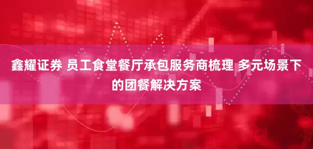 鑫耀证券 员工食堂餐厅承包服务商梳理 多元场景下的团餐解决方案